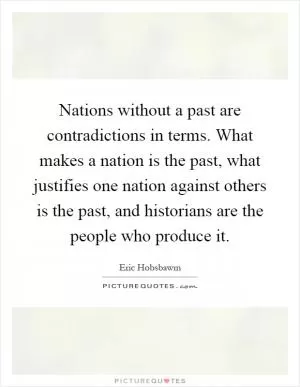 Nations without a past are contradictions in terms. What makes a nation is the past, what justifies one nation against others is the past, and historians are the people who produce it Picture Quote #1