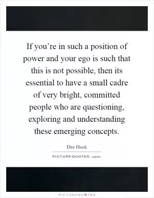 If you’re in such a position of power and your ego is such that this is not possible, then its essential to have a small cadre of very bright, committed people who are questioning, exploring and understanding these emerging concepts Picture Quote #1