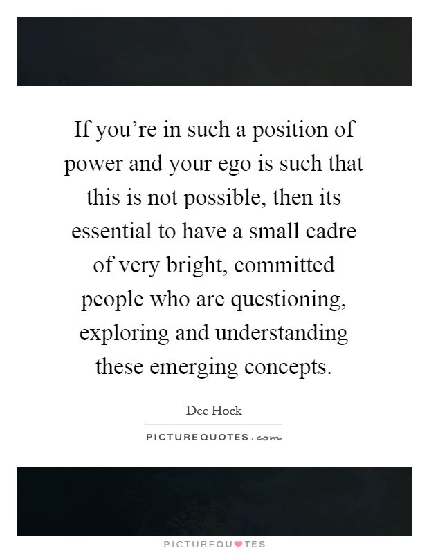 If you're in such a position of power and your ego is such that this is not possible, then its essential to have a small cadre of very bright, committed people who are questioning, exploring and understanding these emerging concepts Picture Quote #1
