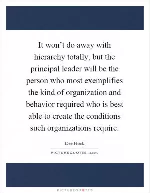 It won’t do away with hierarchy totally, but the principal leader will be the person who most exemplifies the kind of organization and behavior required who is best able to create the conditions such organizations require Picture Quote #1