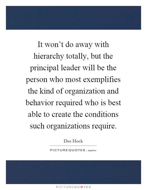 It won't do away with hierarchy totally, but the principal leader will be the person who most exemplifies the kind of organization and behavior required who is best able to create the conditions such organizations require Picture Quote #1