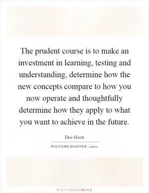 The prudent course is to make an investment in learning, testing and understanding, determine how the new concepts compare to how you now operate and thoughtfully determine how they apply to what you want to achieve in the future Picture Quote #1