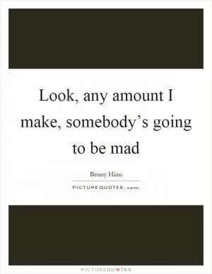 Look, any amount I make, somebody’s going to be mad Picture Quote #1