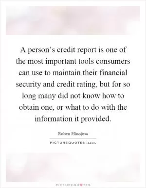 A person’s credit report is one of the most important tools consumers can use to maintain their financial security and credit rating, but for so long many did not know how to obtain one, or what to do with the information it provided Picture Quote #1