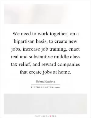 We need to work together, on a bipartisan basis, to create new jobs, increase job training, enact real and substantive middle class tax relief, and reward companies that create jobs at home Picture Quote #1