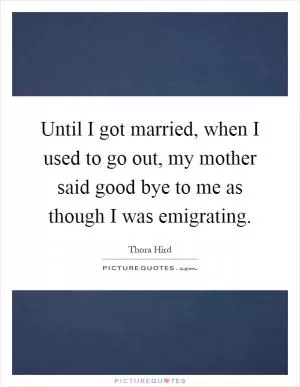 Until I got married, when I used to go out, my mother said good bye to me as though I was emigrating Picture Quote #1