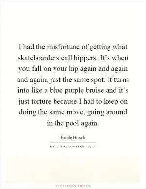 I had the misfortune of getting what skateboarders call hippers. It’s when you fall on your hip again and again and again, just the same spot. It turns into like a blue purple bruise and it’s just torture because I had to keep on doing the same move, going around in the pool again Picture Quote #1