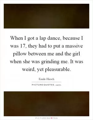 When I got a lap dance, because I was 17, they had to put a massive pillow between me and the girl when she was grinding me. It was weird, yet pleasurable Picture Quote #1