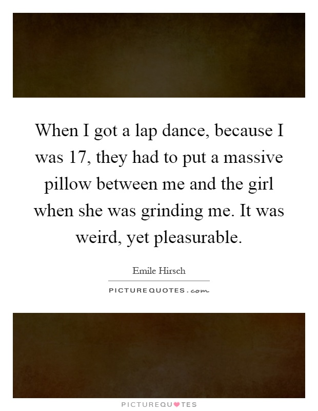 When I got a lap dance, because I was 17, they had to put a massive pillow between me and the girl when she was grinding me. It was weird, yet pleasurable Picture Quote #1