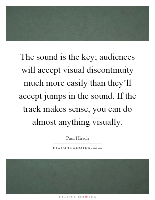 The sound is the key; audiences will accept visual discontinuity much more easily than they'll accept jumps in the sound. If the track makes sense, you can do almost anything visually Picture Quote #1