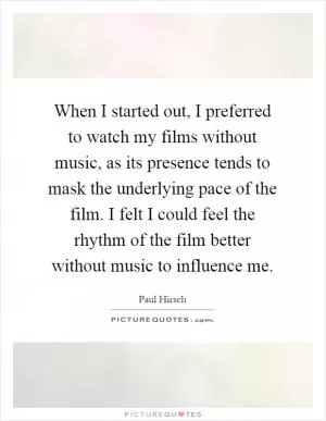 When I started out, I preferred to watch my films without music, as its presence tends to mask the underlying pace of the film. I felt I could feel the rhythm of the film better without music to influence me Picture Quote #1