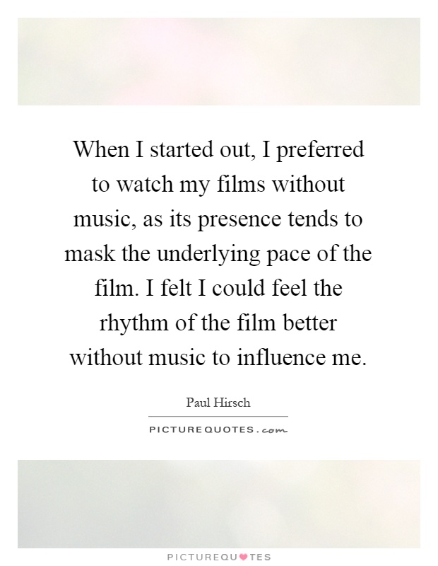 When I started out, I preferred to watch my films without music, as its presence tends to mask the underlying pace of the film. I felt I could feel the rhythm of the film better without music to influence me Picture Quote #1