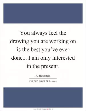 You always feel the drawing you are working on is the best you’ve ever done... I am only interested in the present Picture Quote #1