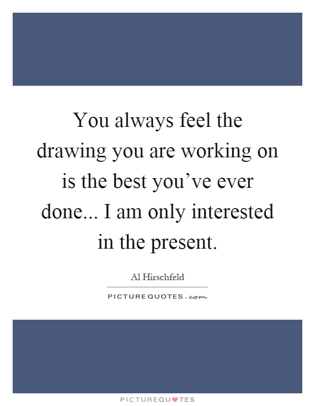 You always feel the drawing you are working on is the best you've ever done... I am only interested in the present Picture Quote #1