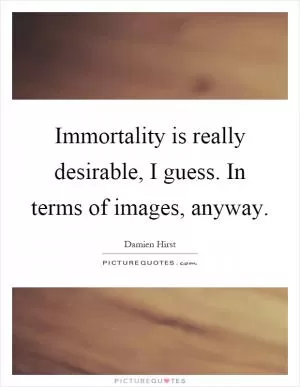 Immortality is really desirable, I guess. In terms of images, anyway Picture Quote #1