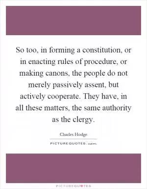 So too, in forming a constitution, or in enacting rules of procedure, or making canons, the people do not merely passively assent, but actively cooperate. They have, in all these matters, the same authority as the clergy Picture Quote #1