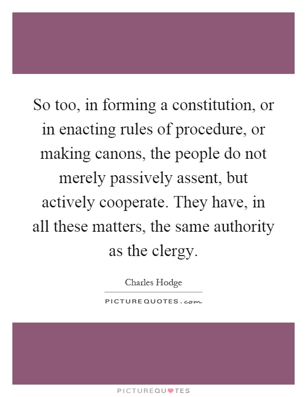 So too, in forming a constitution, or in enacting rules of procedure, or making canons, the people do not merely passively assent, but actively cooperate. They have, in all these matters, the same authority as the clergy Picture Quote #1