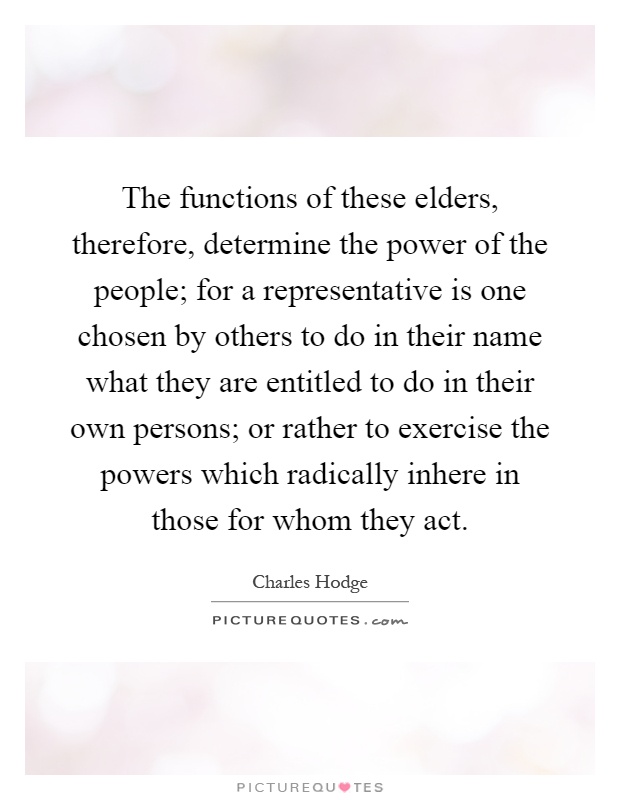 The functions of these elders, therefore, determine the power of the people; for a representative is one chosen by others to do in their name what they are entitled to do in their own persons; or rather to exercise the powers which radically inhere in those for whom they act Picture Quote #1