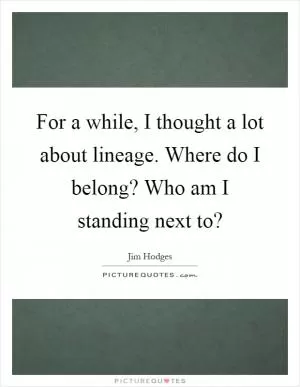 For a while, I thought a lot about lineage. Where do I belong? Who am I standing next to? Picture Quote #1