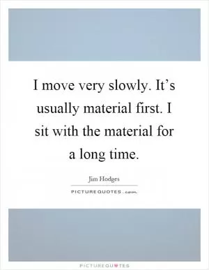I move very slowly. It’s usually material first. I sit with the material for a long time Picture Quote #1