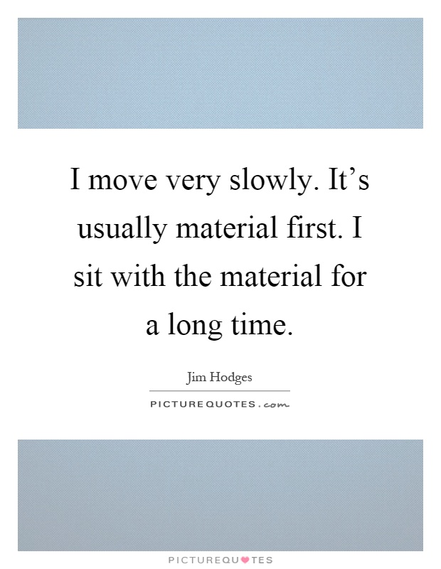 I move very slowly. It's usually material first. I sit with the material for a long time Picture Quote #1