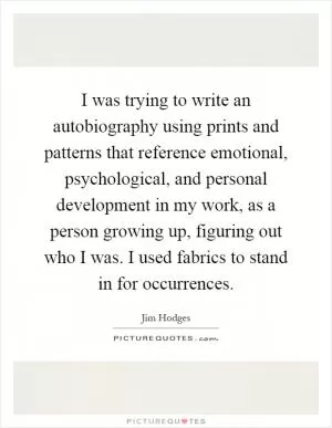 I was trying to write an autobiography using prints and patterns that reference emotional, psychological, and personal development in my work, as a person growing up, figuring out who I was. I used fabrics to stand in for occurrences Picture Quote #1