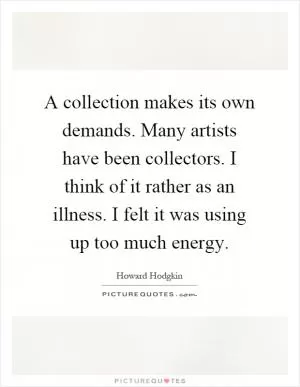 A collection makes its own demands. Many artists have been collectors. I think of it rather as an illness. I felt it was using up too much energy Picture Quote #1