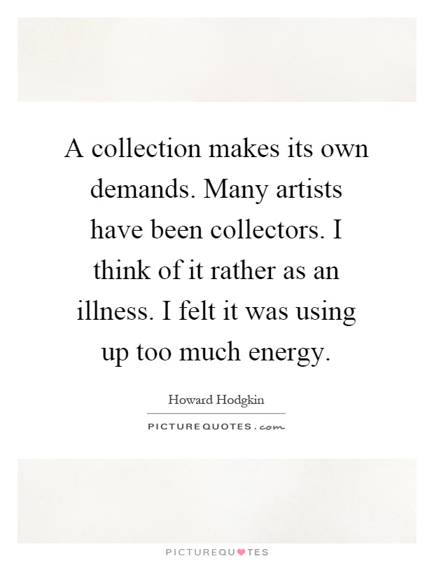 A collection makes its own demands. Many artists have been collectors. I think of it rather as an illness. I felt it was using up too much energy Picture Quote #1
