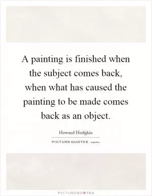 A painting is finished when the subject comes back, when what has caused the painting to be made comes back as an object Picture Quote #1