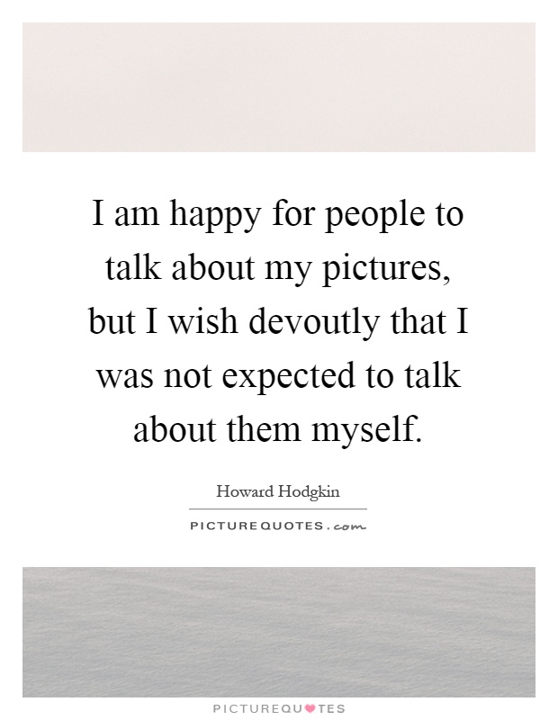 I am happy for people to talk about my pictures, but I wish devoutly that I was not expected to talk about them myself Picture Quote #1