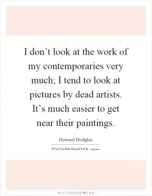 I don’t look at the work of my contemporaries very much; I tend to look at pictures by dead artists. It’s much easier to get near their paintings Picture Quote #1
