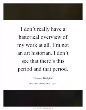 I don’t really have a historical overview of my work at all. I’m not an art historian. I don’t see that there’s this period and that period Picture Quote #1