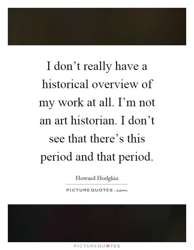 I don't really have a historical overview of my work at all. I'm not an art historian. I don't see that there's this period and that period Picture Quote #1