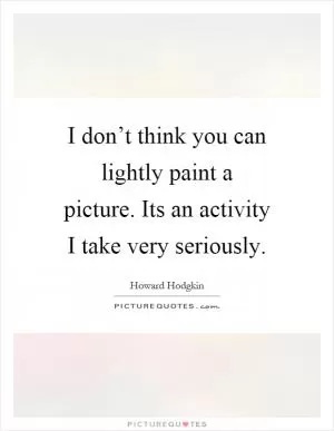 I don’t think you can lightly paint a picture. Its an activity I take very seriously Picture Quote #1
