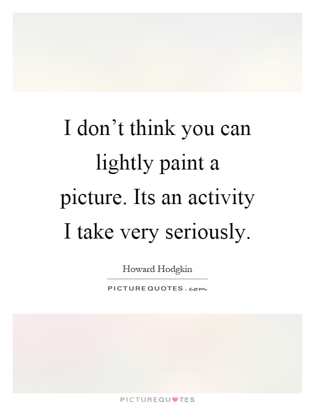 I don't think you can lightly paint a picture. Its an activity I take very seriously Picture Quote #1