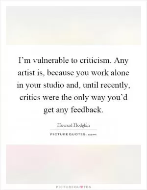 I’m vulnerable to criticism. Any artist is, because you work alone in your studio and, until recently, critics were the only way you’d get any feedback Picture Quote #1