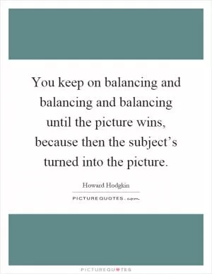 You keep on balancing and balancing and balancing until the picture wins, because then the subject’s turned into the picture Picture Quote #1