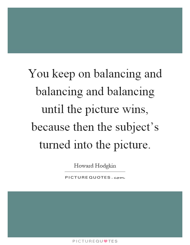 You keep on balancing and balancing and balancing until the picture wins, because then the subject's turned into the picture Picture Quote #1