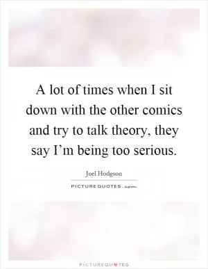 A lot of times when I sit down with the other comics and try to talk theory, they say I’m being too serious Picture Quote #1