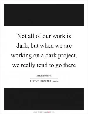 Not all of our work is dark, but when we are working on a dark project, we really tend to go there Picture Quote #1