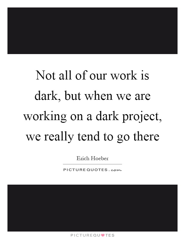 Not all of our work is dark, but when we are working on a dark project, we really tend to go there Picture Quote #1