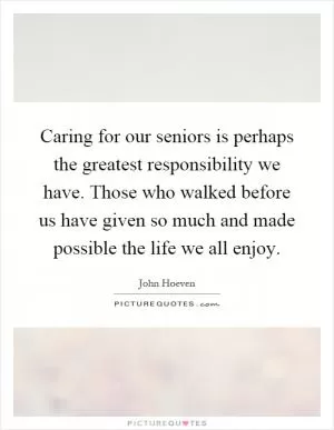 Caring for our seniors is perhaps the greatest responsibility we have. Those who walked before us have given so much and made possible the life we all enjoy Picture Quote #1
