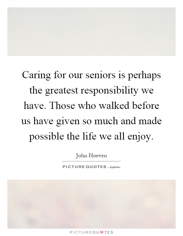 Caring for our seniors is perhaps the greatest responsibility we have. Those who walked before us have given so much and made possible the life we all enjoy Picture Quote #1