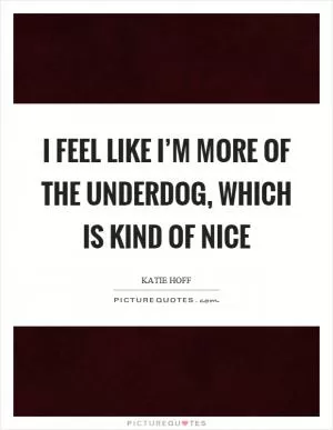 I feel like I’m more of the underdog, which is kind of nice Picture Quote #1