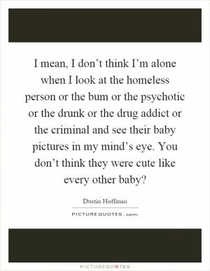 I mean, I don’t think I’m alone when I look at the homeless person or the bum or the psychotic or the drunk or the drug addict or the criminal and see their baby pictures in my mind’s eye. You don’t think they were cute like every other baby? Picture Quote #1