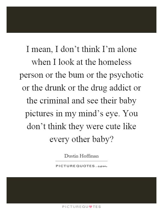 I mean, I don't think I'm alone when I look at the homeless person or the bum or the psychotic or the drunk or the drug addict or the criminal and see their baby pictures in my mind's eye. You don't think they were cute like every other baby? Picture Quote #1