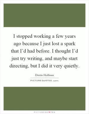 I stopped working a few years ago because I just lost a spark that I’d had before. I thought I’d just try writing, and maybe start directing, but I did it very quietly Picture Quote #1