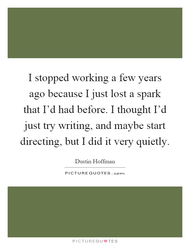 I stopped working a few years ago because I just lost a spark that I'd had before. I thought I'd just try writing, and maybe start directing, but I did it very quietly Picture Quote #1
