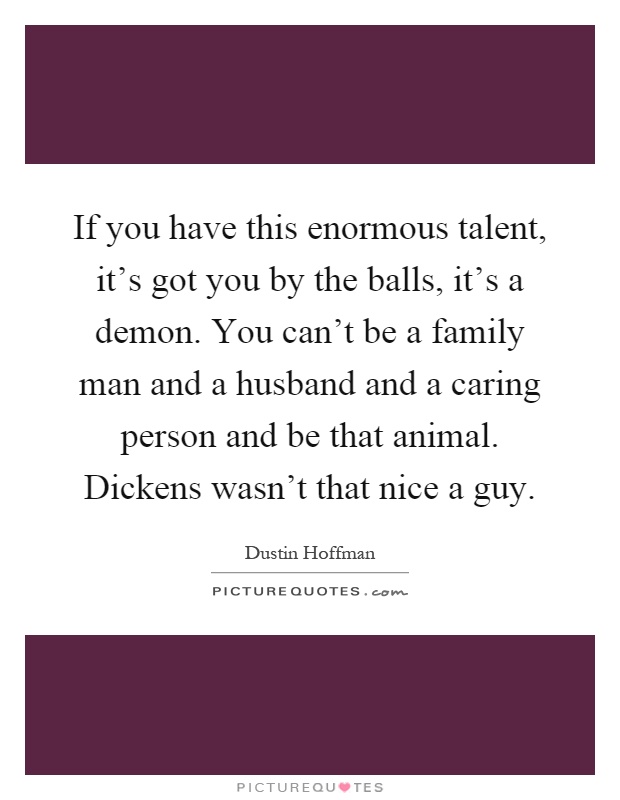 If you have this enormous talent, it's got you by the balls, it's a demon. You can't be a family man and a husband and a caring person and be that animal. Dickens wasn't that nice a guy Picture Quote #1