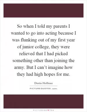 So when I told my parents I wanted to go into acting because I was flunking out of my first year of junior college, they were relieved that I had picked something other than joining the army. But I can’t imagine how they had high hopes for me Picture Quote #1